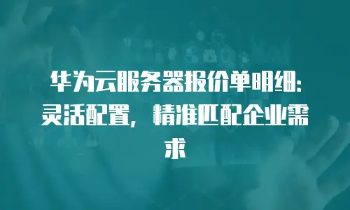 华为云服务器报价单明细：灵活配置，精准匹配企业需求