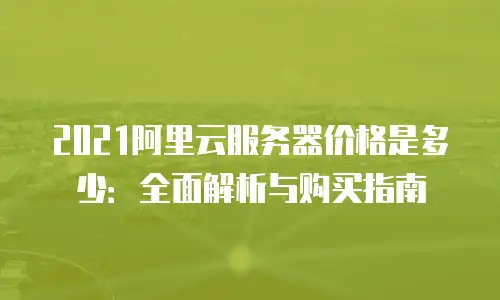 2021阿里云服务器价格是多少：全面解析与购买指南