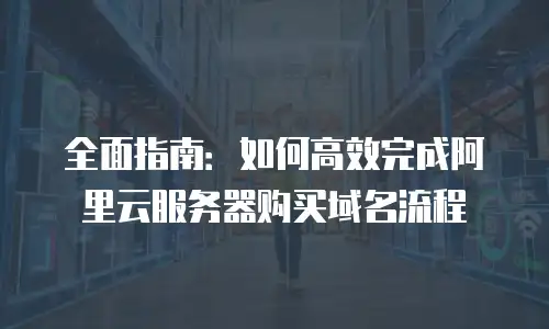 全面指南：如何高效完成阿里云服务器购买域名流程