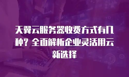 天翼云服务器收费方式有几种？全面解析企业灵活用云新选择