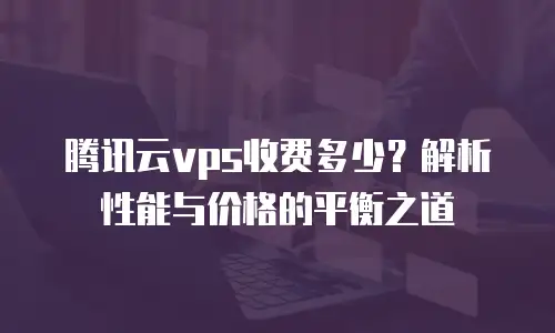 腾讯云vps收费多少？解析性能与价格的平衡之道