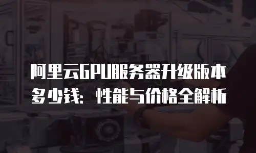 阿里云GPU服务器升级版本多少钱：性能与价格全解析