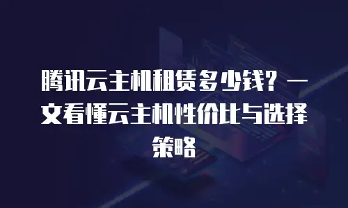 腾讯云主机租赁多少钱？一文看懂云主机性价比与选择策略