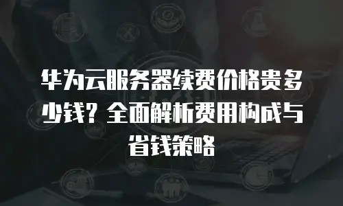 华为云服务器续费价格贵多少钱？全面解析费用构成与省钱策略