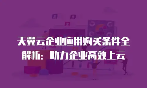 天翼云企业应用购买条件全解析：助力企业高效上云