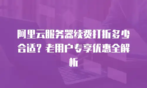 阿里云服务器续费打折多少合适？老用户专享优惠全解析