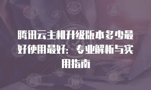 腾讯云主机升级版本多少最好使用最好：专业解析与实用指南