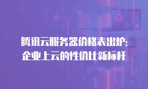 腾讯云服务器价格表出炉：企业上云的性价比新标杆