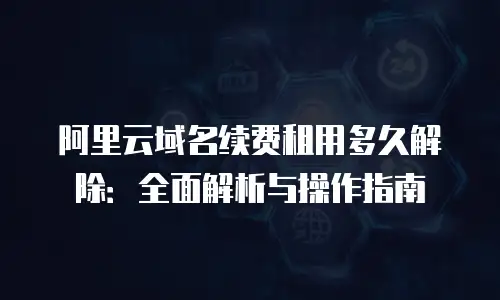 阿里云域名续费租用多久解除：全面解析与操作指南