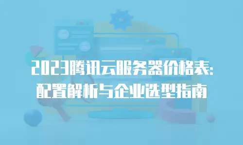 2023腾讯云服务器价格表：配置解析与企业选型指南