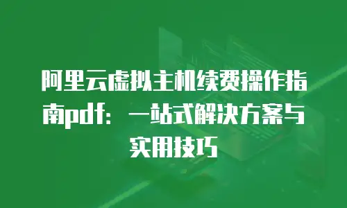 阿里云虚拟主机续费操作指南pdf：一站式解决方案与实用技巧