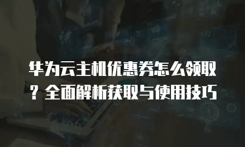 华为云主机优惠券怎么领取？全面解析获取与使用技巧