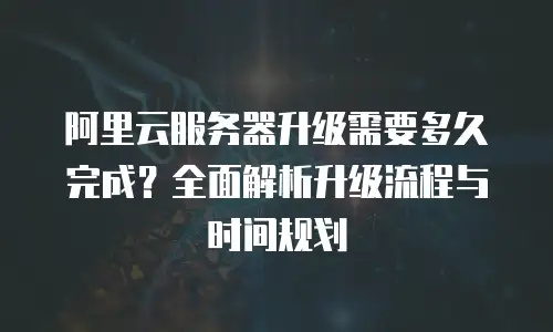 阿里云服务器升级需要多久完成？全面解析升级流程与时间规划
