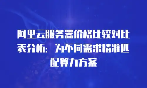 阿里云服务器价格比较对比表分析：为不同需求精准匹配算力方案