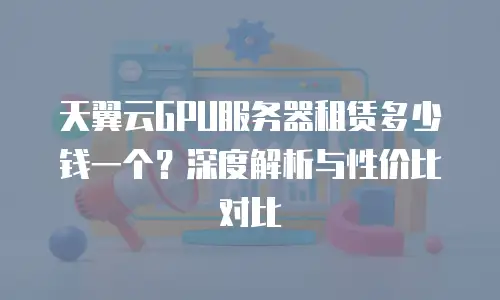 天翼云GPU服务器租赁多少钱一个？深度解析与性价比对比