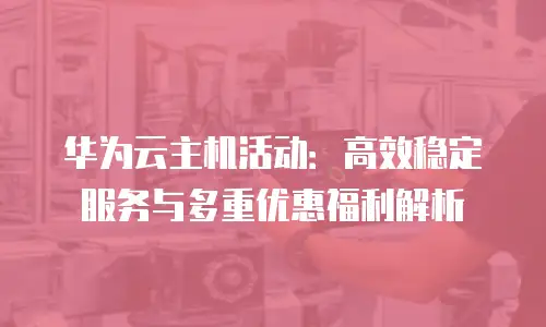 华为云主机活动：高效稳定服务与多重优惠福利解析