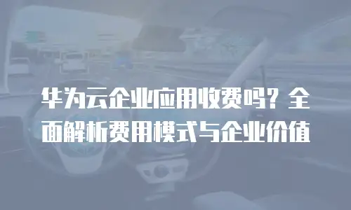 华为云企业应用收费吗？全面解析费用模式与企业价值