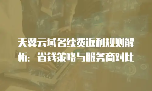 天翼云域名续费返利规则解析：省钱策略与服务商对比