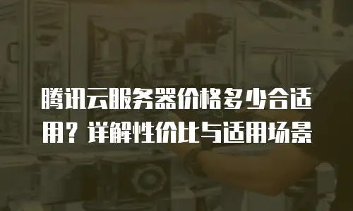 腾讯云服务器价格多少合适用？详解性价比与适用场景
