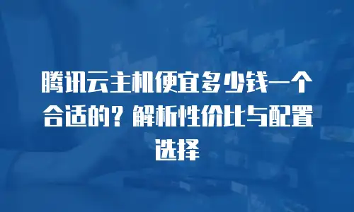 腾讯云主机便宜多少钱一个合适的？解析性价比与配置选择