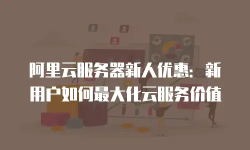 阿里云服务器新人优惠：新用户如何最大化云服务价值
