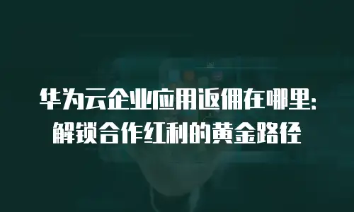 华为云企业应用返佣在哪里：解锁合作红利的黄金路径