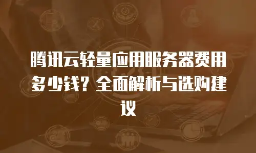 腾讯云轻量应用服务器费用多少钱？全面解析与选购建议