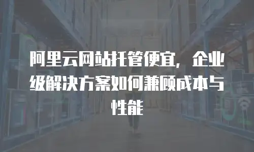 阿里云网站托管便宜，企业级解决方案如何兼顾成本与性能