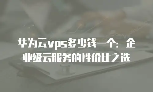 华为云vps多少钱一个：企业级云服务的性价比之选