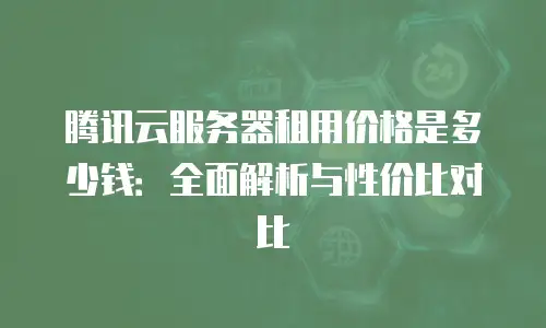腾讯云服务器租用价格是多少钱：全面解析与性价比对比