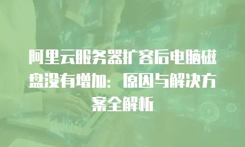 阿里云服务器扩容后电脑磁盘没有增加：原因与解决方案全解析