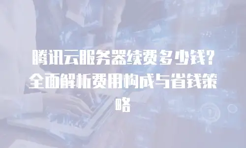 腾讯云服务器续费多少钱？全面解析费用构成与省钱策略