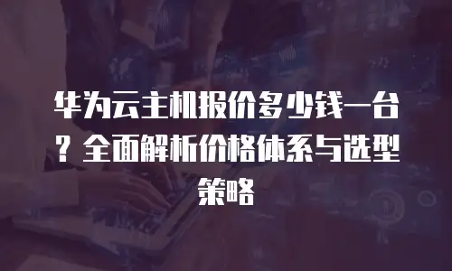 华为云主机报价多少钱一台？全面解析价格体系与选型策略