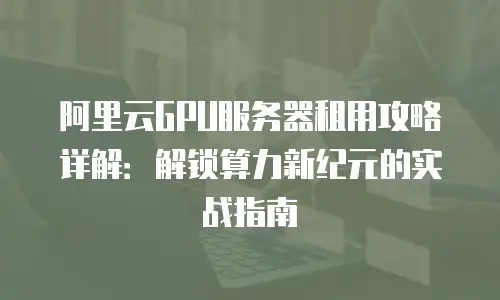 阿里云GPU服务器租用攻略详解：解锁算力新纪元的实战指南
