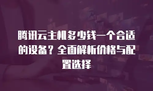 腾讯云主机多少钱一个合适的设备？全面解析价格与配置选择