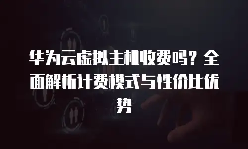 华为云虚拟主机收费吗？全面解析计费模式与性价比优势