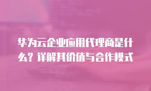 华为云企业应用代理商是什么？详解其价值与合作模式
