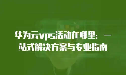 华为云vps活动在哪里：一站式解决方案与专业指南