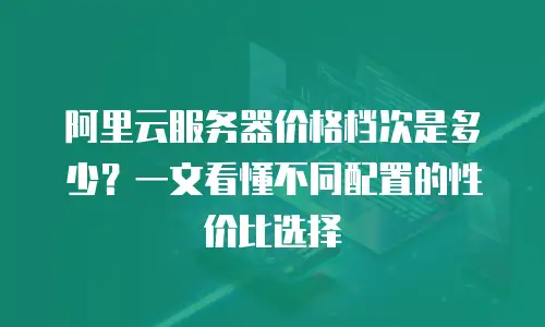 阿里云服务器价格档次是多少？一文看懂不同配置的性价比选择