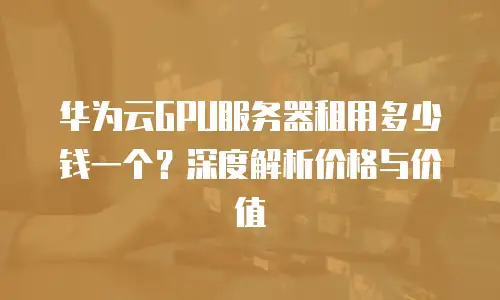 华为云GPU服务器租用多少钱一个？深度解析价格与价值