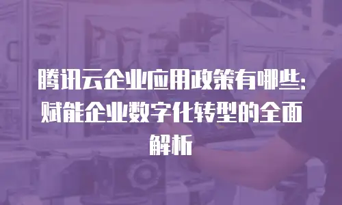 腾讯云企业应用政策有哪些：赋能企业数字化转型的全面解析