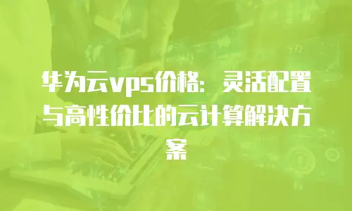 华为云vps价格：灵活配置与高性价比的云计算解决方案