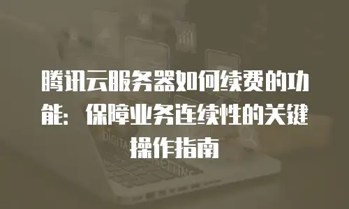 腾讯云服务器如何续费的功能：保障业务连续性的关键操作指南