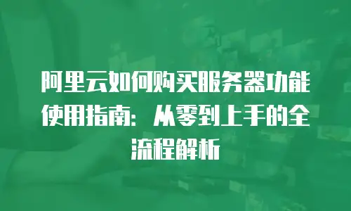 阿里云如何购买服务器功能使用指南：从零到上手的全流程解析