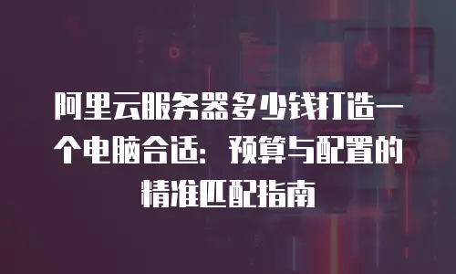 阿里云服务器多少钱打造一个电脑合适：预算与配置的精准匹配指南
