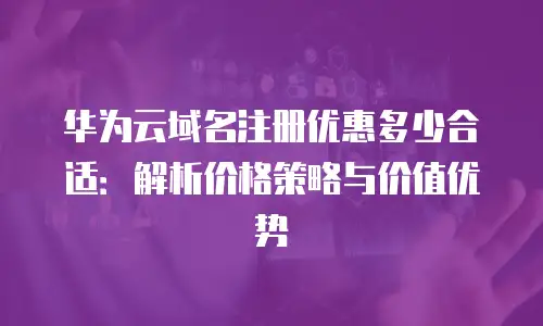华为云域名注册优惠多少合适：解析价格策略与价值优势