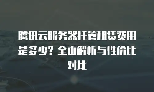 腾讯云服务器托管租赁费用是多少？全面解析与性价比对比