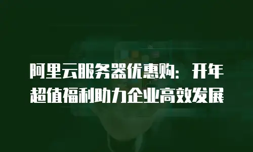 阿里云服务器优惠购：开年超值福利助力企业高效发展