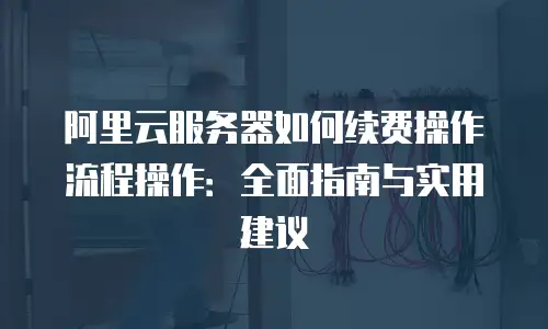 阿里云服务器如何续费操作流程操作：全面指南与实用建议