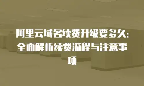 阿里云域名续费升级要多久：全面解析续费流程与注意事项